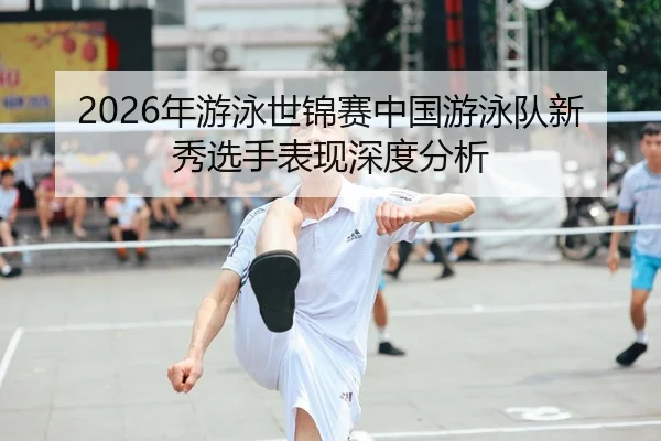 2026年游泳世锦赛中国游泳队新秀选手表现深度分析